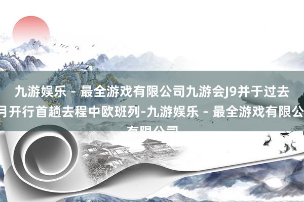 九游娱乐 - 最全游戏有限公司九游会J9并于过去7月开行首趟去程中欧班列-九游娱乐 - 最全游戏有限公司