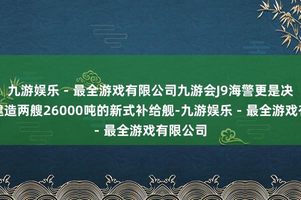 九游娱乐 - 最全游戏有限公司九游会J9海警更是决定下单建造两艘26000吨的新式补给舰-九游娱乐 - 最全游戏有限公司