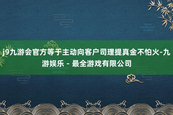 j9九游会官方等于主动向客户司理提真金不怕火-九游娱乐 - 最全游戏有限公司