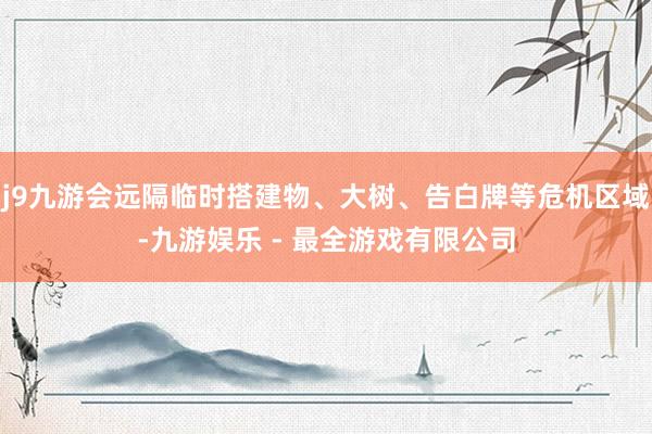 j9九游会远隔临时搭建物、大树、告白牌等危机区域-九游娱乐 - 最全游戏有限公司