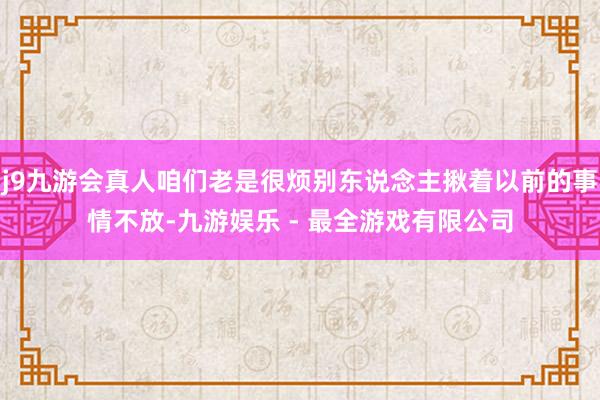 j9九游会真人咱们老是很烦别东说念主揪着以前的事情不放-九游娱乐 - 最全游戏有限公司