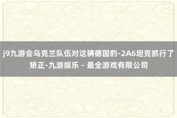 j9九游会乌克兰队伍对这辆德国豹-2A6坦克抓行了矫正-九游娱乐 - 最全游戏有限公司