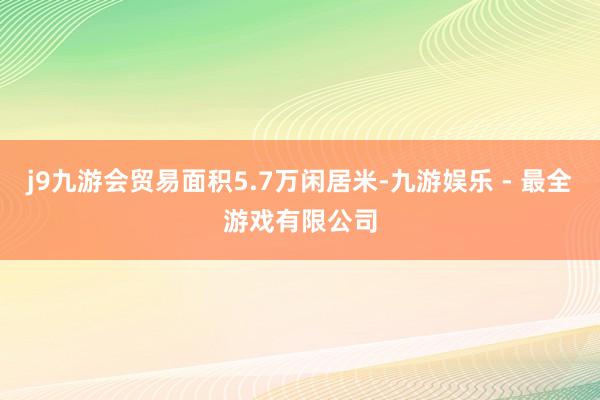 j9九游会贸易面积5.7万闲居米-九游娱乐 - 最全游戏有限公司