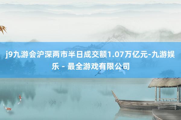 j9九游会沪深两市半日成交额1.07万亿元-九游娱乐 - 最全游戏有限公司