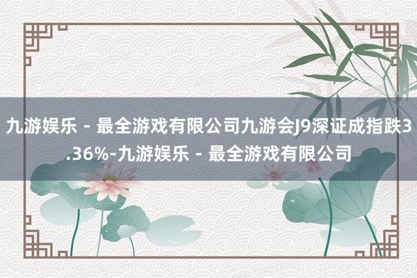 九游娱乐 - 最全游戏有限公司九游会J9深证成指跌3.36%-九游娱乐 - 最全游戏有限公司