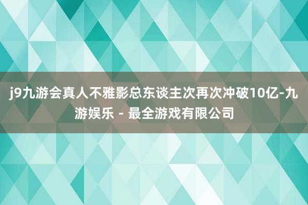 j9九游会真人不雅影总东谈主次再次冲破10亿-九游娱乐 - 最全游戏有限公司