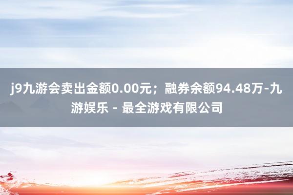 j9九游会卖出金额0.00元；融券余额94.48万-九游娱乐 - 最全游戏有限公司