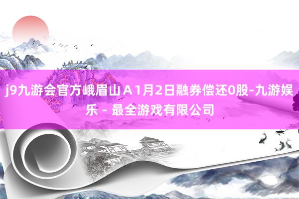 j9九游会官方峨眉山Ａ1月2日融券偿还0股-九游娱乐 - 最全游戏有限公司