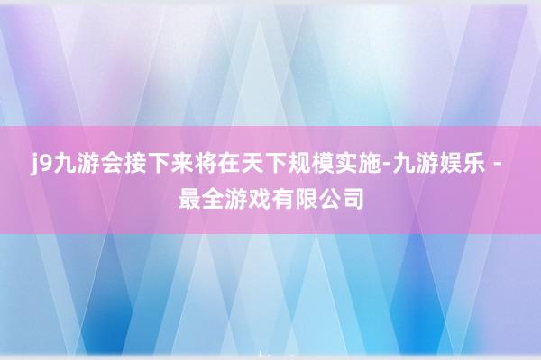 j9九游会接下来将在天下规模实施-九游娱乐 - 最全游戏有限公司