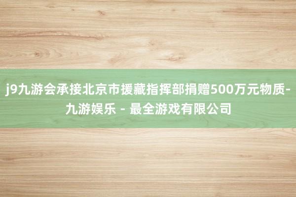 j9九游会承接北京市援藏指挥部捐赠500万元物质-九游娱乐 - 最全游戏有限公司