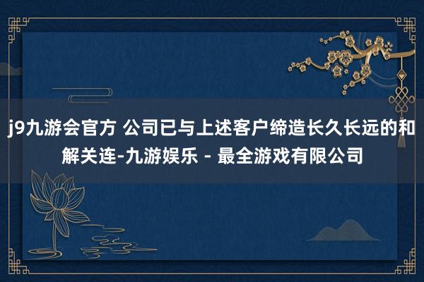 j9九游会官方 公司已与上述客户缔造长久长远的和解关连-九游娱乐 - 最全游戏有限公司