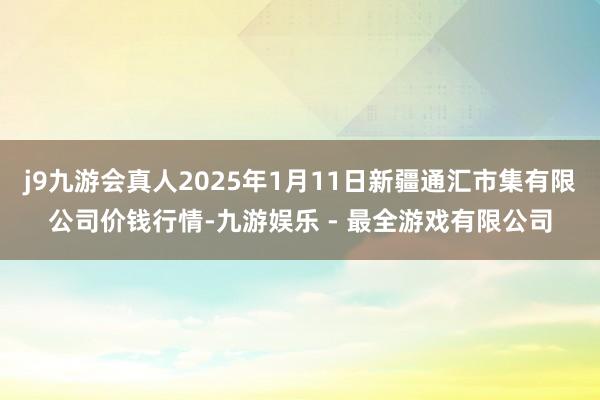 j9九游会真人2025年1月11日新疆通汇市集有限公司价钱行情-九游娱乐 - 最全游戏有限公司