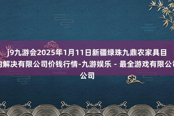 j9九游会2025年1月11日新疆绿珠九鼎农家具目的解决有限公司价钱行情-九游娱乐 - 最全游戏有限公司