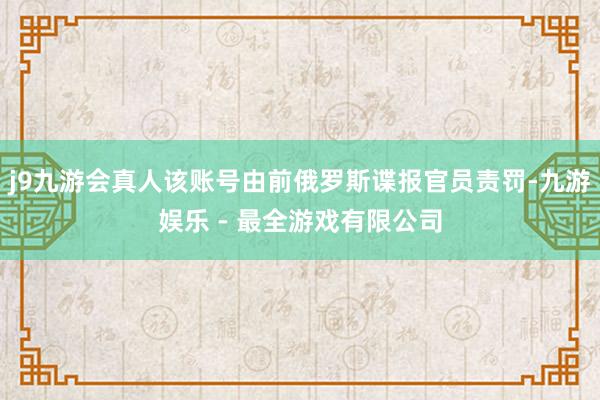 j9九游会真人该账号由前俄罗斯谍报官员责罚-九游娱乐 - 最全游戏有限公司