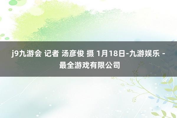 j9九游会 记者 汤彦俊 摄 1月18日-九游娱乐 - 最全游戏有限公司