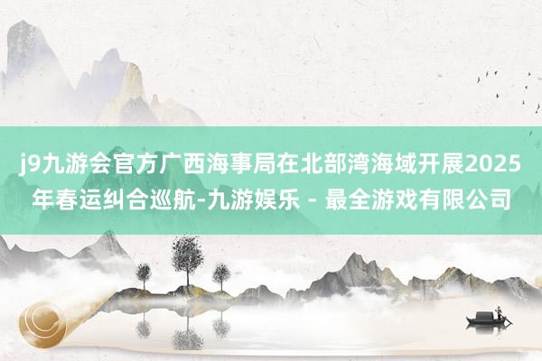 j9九游会官方广西海事局在北部湾海域开展2025年春运纠合巡航-九游娱乐 - 最全游戏有限公司