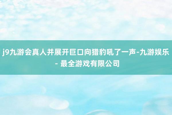 j9九游会真人并展开巨口向猎豹吼了一声-九游娱乐 - 最全游戏有限公司