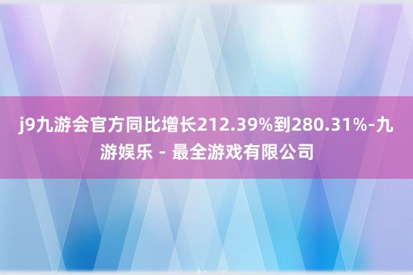 j9九游会官方同比增长212.39%到280.31%-九游娱乐 - 最全游戏有限公司