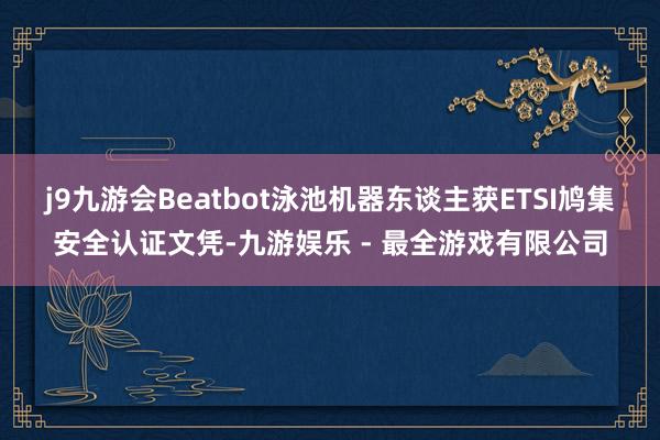 j9九游会Beatbot泳池机器东谈主获ETSI鸠集安全认证文凭-九游娱乐 - 最全游戏有限公司