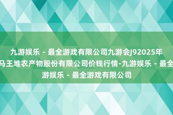 九游娱乐 - 最全游戏有限公司九游会J92025年1月26日长沙马王堆农产物股份有限公司价钱行情-九游娱乐 - 最全游戏有限公司