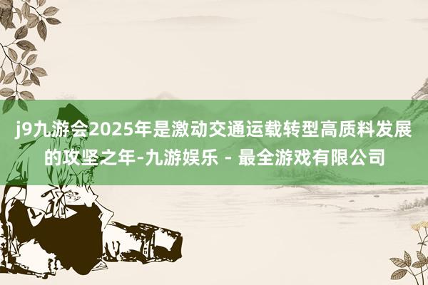 j9九游会2025年是激动交通运载转型高质料发展的攻坚之年-九游娱乐 - 最全游戏有限公司