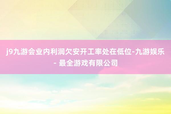 j9九游会业内利润欠安开工率处在低位-九游娱乐 - 最全游戏有限公司