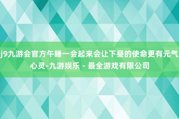 j9九游会官方午睡一会起来会让下昼的使命更有元气心灵-九游娱乐 - 最全游戏有限公司